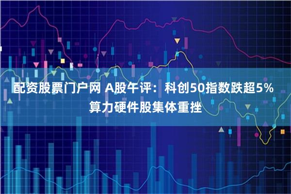 配资股票门户网 A股午评:科创50指数跌超5% 算力硬件股集体重挫