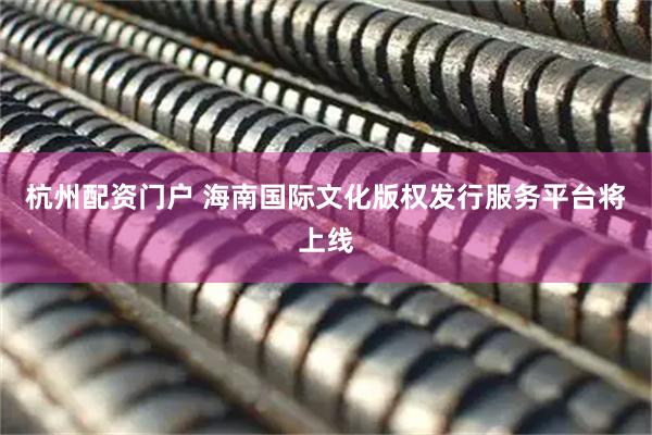 杭州配资门户 海南国际文化版权发行服务平台将上线