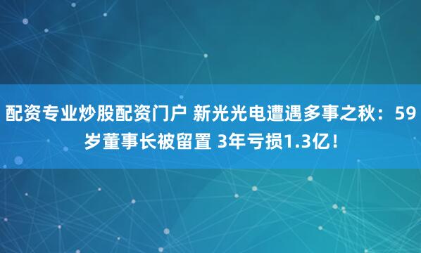 配资专业炒股配资门户 新光光电遭遇多事之秋:59岁董事长被留置 3年亏损1.3亿!