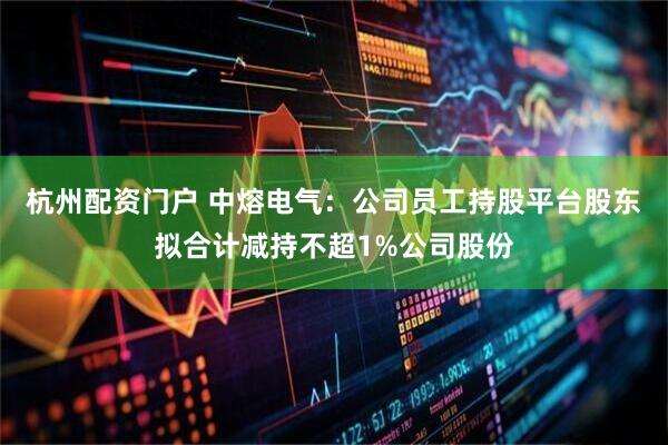 杭州配资门户 中熔电气:公司员工持股平台股东拟合计减持不超1%公司股份