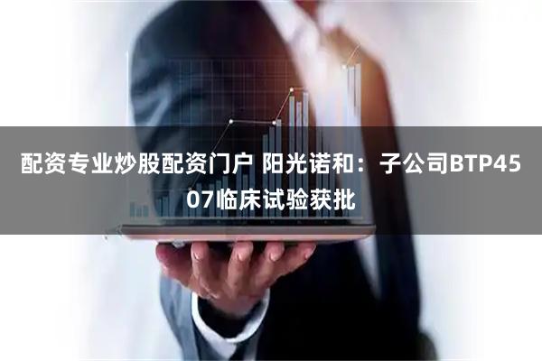 配资专业炒股配资门户 阳光诺和：子公司BTP4507临床试验获批