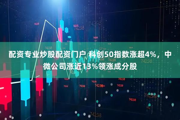 配资专业炒股配资门户 科创50指数涨超4%，中微公司涨近13%领涨成分股
