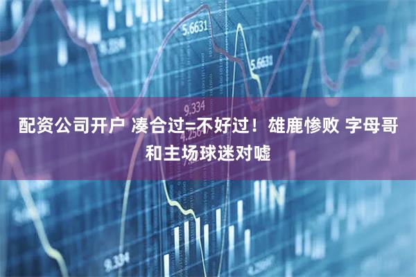 配资公司开户 凑合过=不好过！雄鹿惨败 字母哥和主场球迷对嘘