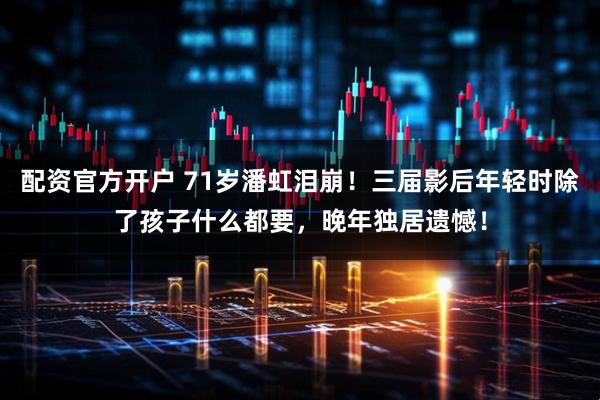 配资官方开户 71岁潘虹泪崩！三届影后年轻时除了孩子什么都要，晚年独居遗憾！