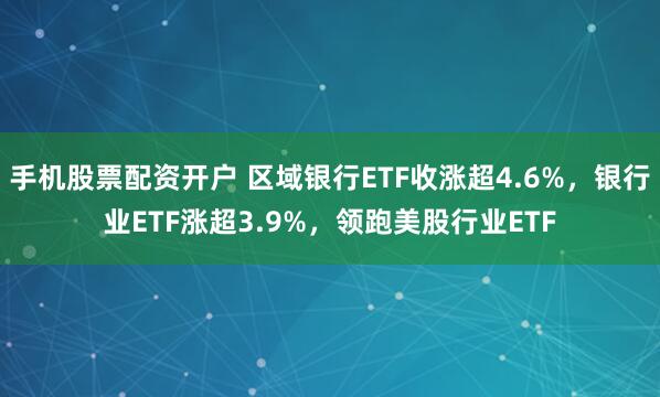 手机股票配资开户 区域银行ETF收涨超4.6%，银行业ETF涨超3.9%，领跑美股行业ETF