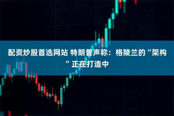 配资炒股首选网站 特朗普声称：格陵兰的“架构”正在打造中