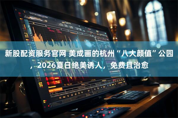 新股配资服务官网 美成画的杭州“八大颜值”公园，2026夏日绝美诱人，免费且治愈