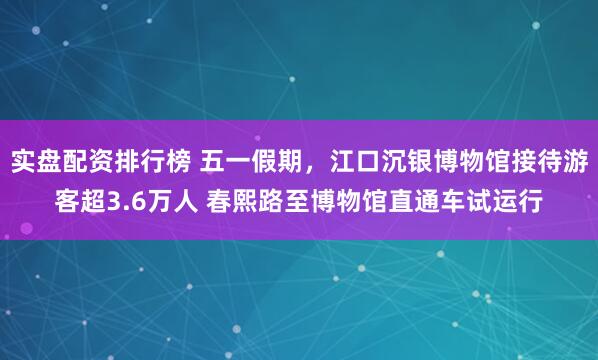 实盘配资排行榜 五一假期，江口沉银博物馆接待游客超3.6万人 春熙路至博物馆直通车试运行