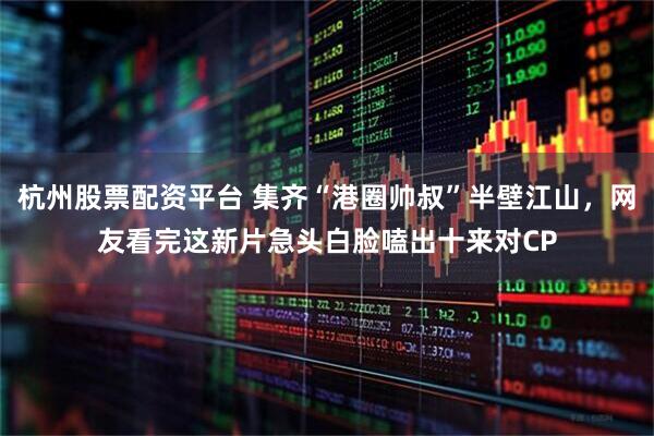 杭州股票配资平台 集齐“港圈帅叔”半壁江山，网友看完这新片急头白脸嗑出十来对CP
